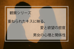 観察シリーズ｜重ねられたキスに映る、愛と欲望の密度 ─ 男女の心理と関係性